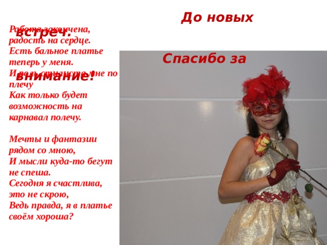  До новых встреч.  Спасибо за внимание! Работа закончена, радость на сердце. Есть бальное платье теперь у меня. И роль стилиста мне по плечу Как только будет возможность на карнавал полечу.  Мечты и фантазии рядом со мною, И мысли куда-то бегут не спеша. Сегодня я счастлива, это не скрою, Ведь правда, я в платье своём хороша? 
