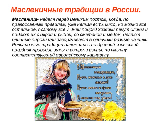 Масленичные традиции в России.  Масленица- неделя перед Великим постом, когда, по православным правилам, уже нельзя есть мясо, но можно все остальное, поэтому все 7 дней подряд хозяйки пекут блины и подают их с икрой и рыбой, со сметаной и медом, делают блинные пироги или заворачивают в блинчики разные начинки. Религиозные традиции наложились на древний языческий праздник проводов зимы и встречи весны, по смыслу соответствующий европейскому карнавалу.  