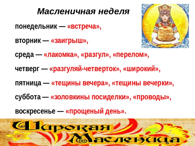  Масленичная неделя понедельник — «встреча», вторник — «заигрыш», среда — «лакомка», «разгул», «перелом», четверг — « разгуляй-четверток», «широкий», пятница — «тещины вечера», «тещины вечерки», суббота — «золовкины посиделки», «проводы», воскресенье — «прощеный день».  
