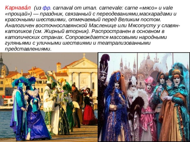 Карнава́л (из фр. саrnаval от итал. саrnevalе: саrnе «мясо» и vale «прощай») — праздник, связанный с переодеваниями,маскарадами и красочными шествиями, отмечаемый перед Великим постом. Аналогичен восточнославянской Масленице или Мясопусту у славян-католиков (см. Жирный вторник). Распространен в основном в католических странах. Сопровождается массовыми народными гуляньями с уличными шествиями и театрализованными представлениями.  