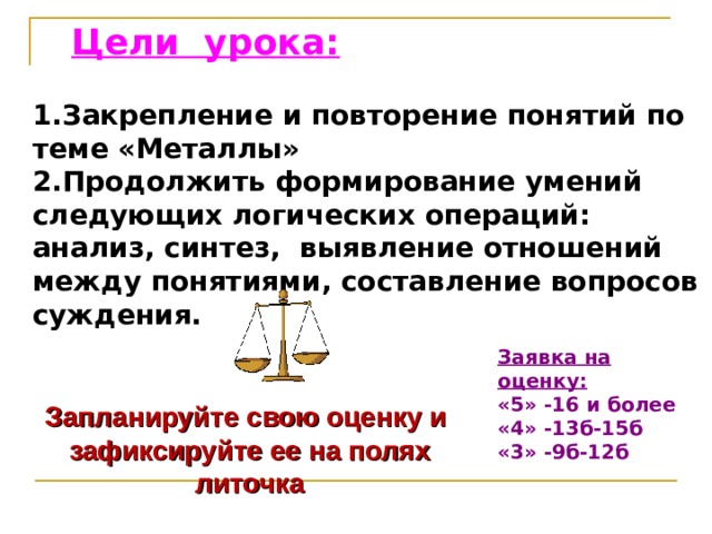 Запланируйте свою оценку и зафиксируйте ее на полях литочка Цели урока: 1.Закрепление и повторение понятий по теме «Металлы» 2.Продолжить формирование умений следующих логических операций: анализ, синтез,  выявление отношений между понятиями, составление вопросов суждения. Заявка на оценку: «5» -16 и более «4» -13б-15б «3» -9б-12б 