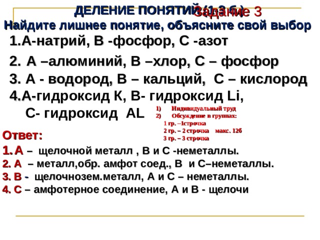 ДЕЛЕНИЕ ПОНЯТИЙ (1-3 б.) Найдите лишнее понятие, объясните свой выбор Задание 3 А-натрий, В -фосфор, С -азот 2.  А –алюминий, В –хлор, С – фосфор 3. А - водород, В – кальций, С – кислород 4.А- гидроксид К, В- гидроксид Li ,  С- гидроксид AL  Индивидуальный труд Обсуждение в группах:  1 гр. –1строчка  2 гр. – 2 строчка макс. 12б  3 гр. – 3 строчка Ответ: А  – щелочной металл , В и С -неметаллы. 2. А – металл,обр. амфот соед., В и С–неметаллы. 3. В - щелочнозем.металл, А и С – неметаллы. 4. C – амфотерное соединение, А и В - щелочи   
