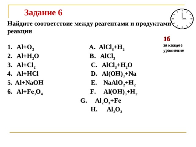 Задание 6  Найдите соответствие между реагентами и продуктами реакции   1 . Al+O 2 A . AlCl 3 +H 2 2 . Al+H 2 O B . AlCl 3 3 . Al+Cl 2   C . AlCl 3 +H 2 O 4 . Al+HCl D . Al(OH) 3 +Na 5 . Al+NaOH E . NaAlO 2 +H 2 6 . Al+Fe 3 O 4 F . Al(OH) 3 +H 2    G . Al 2 O 3 +Fe   H . Al 2 O 3  1б за каждое уравнение 