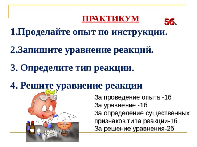  ПРАКТИКУМ 5б. 1.Проделайте опыт по инструкции. 2.Запишите уравнение реакций. 3. Определите тип реакции. 4. Решите уравнение реакции  За проведение опыта -1б За уравнение -1б За определение существенных признаков типа реакции-1б За решение уравнения-2б 