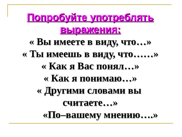 Попробуйте употреблять выражения: « Вы имеете в виду, что…»  « Ты имеешь в виду, что……»  « Как я Вас понял…»  « Как я понимаю…»  « Другими словами вы считаете…»  «По–вашему мнению….» 