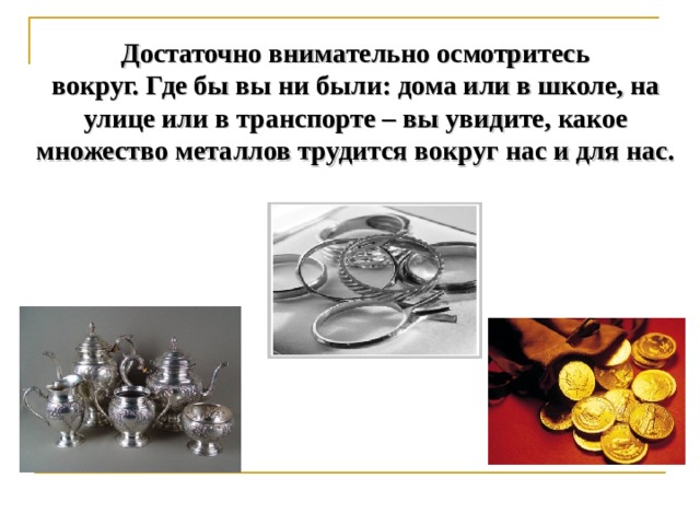 Достаточно внимательно осмотритесь  вокруг. Где бы вы ни были: дома или в школе, на  улице или в транспорте – вы увидите, какое  множество металлов трудится вокруг нас и для нас.   