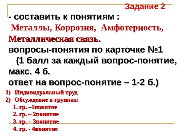 Задание 2  - составить к понятиям :  Металлы,  Коррозия,   Амфотерность,  Металлическая связь. вопросы-понятия по карточке №1  (1 балл за каждый вопрос-понятие, макс. 4 б. ответ на вопрос-понятие – 1-2 б.) Индивидуальный труд Обсуждение в группах:  1. гр. –1понятие  2. гр. – 2понятие  3. гр. – 3понятие  4. гр. - 4понятие 