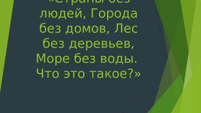 «Страны без людей, Города без домов, Лес без деревьев, Море без воды.  Что это такое?» 