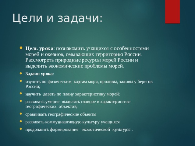 Цели и задачи: Цель урока : познакомить учащихся с особенностями морей и океанов, омывающих территорию России. Рассмотреть природные ресурсы морей России и выделить экономические проблемы морей. Задачи урока : изучить по физическим картам моря, проливы, заливы у берегов России; научить давать по плану характеристику морей; развивать умение выделять главное в характеристике географических объектов; сравнивать географические объекты развивать коммуникативную культуру учащихся продолжить формирование экологической культуры .   