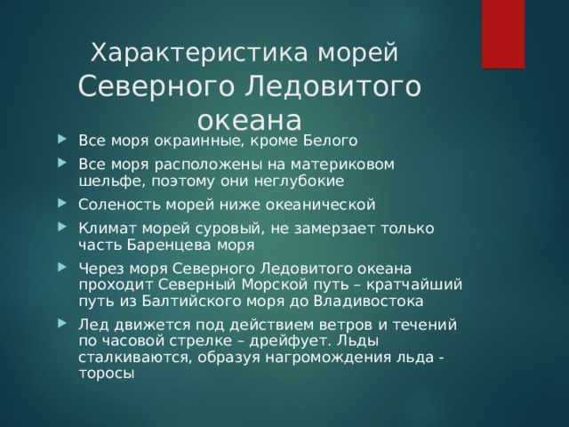 Характеристика морей   Северного Ледовитого океана Все моря окраинные, кроме Белого Все моря расположены на материковом шельфе, поэтому они неглубокие Соленость морей ниже океанической Климат морей суровый, не замерзает только часть Баренцева моря Через моря Северного Ледовитого океана проходит Северный Морской путь – кратчайший путь из Балтийского моря до Владивостока Лед движется под действием ветров и течений по часовой стрелке – дрейфует. Льды сталкиваются, образуя нагромождения льда - торосы 