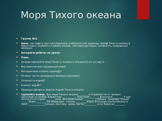 Моря Тихого океана Группа №3. Цель : составить краткий перечень особенностей природы морей Тихого океана в виде плана. Сравнить глубину морей, температуру воды, соленость, природные явления. Алгоритм работы на уроке. План. Охарактеризуйте моря Тихого океана и покажите их на карте. Внутренние или окраинные моря? Материковая отмель (шельф)? Почему часты природные явления (цунами)? Соленость морей? Климат морей? Природа (флора и фауна) морей Тихого океана. Сделайте вывод : Все моря Тихого океана ________и отделяются от океана цепочкой островов: Берингово __________-, Охотское_______, Японское________. У них почти отсутствует _______зона. Все моря имеют _________глубину. Природа Морей _____. Моря _______. Не замерзает только _________море. Все моря расположены в зоне _____________кольца, поэтому здесь часты _________, а по берегам ________. 