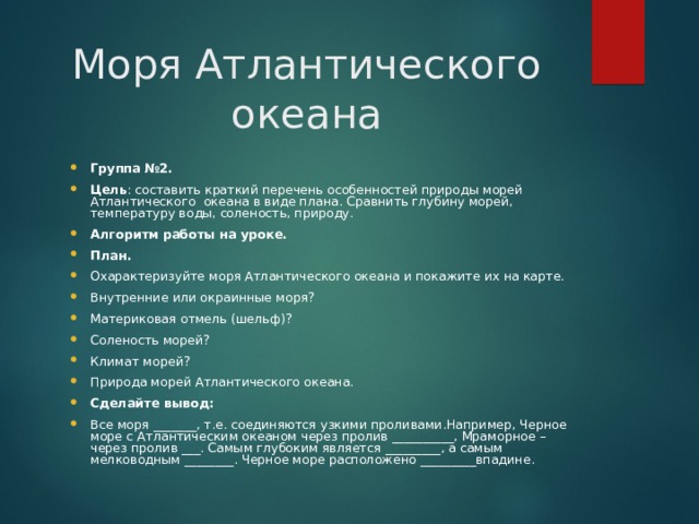 Моря Атлантического океана Группа №2. Цель : составить краткий перечень особенностей природы морей Атлантического океана в виде плана. Сравнить глубину морей, температуру воды, соленость, природу. Алгоритм работы на уроке. План. Охарактеризуйте моря Атлантического океана и покажите их на карте. Внутренние или окраинные моря? Материковая отмель (шельф)? Соленость морей? Климат морей? Природа морей Атлантического океана. Сделайте вывод: Все моря _______, т.е. соединяются узкими проливами.Например, Черное море с Атлантическим океаном через пролив __________, Мраморное – через пролив ___. Самым глубоким является _________, а самым мелководным ________. Черное море расположено _________впадине.  
