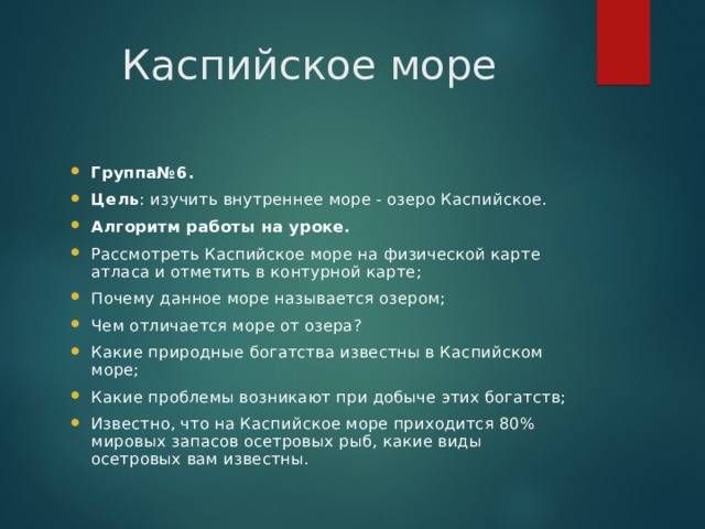 Каспийское море Группа№6. Цель : изучить внутреннее море - озеро Каспийское. Алгоритм работы на уроке. Рассмотреть Каспийское море на физической карте атласа и отметить в контурной карте; Почему данное море называется озером; Чем отличается море от озера? Какие природные богатства известны в Каспийском море; Какие проблемы возникают при добыче этих богатств; Известно, что на Каспийское море приходится 80% мировых запасов осетровых рыб, какие виды осетровых вам известны. 