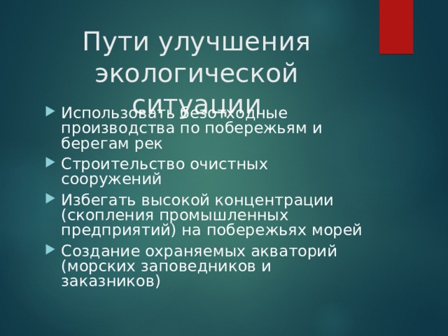 Пути улучшения экологической ситуации Использовать безотходные производства по побережьям и берегам рек Строительство очистных сооружений Избегать высокой концентрации (скопления промышленных предприятий) на побережьях морей Создание охраняемых акваторий (морских заповедников и заказников)  
