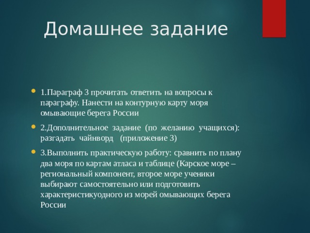 Домашнее задание 1.Параграф 3 прочитать ответить на вопросы к параграфу. Нанести на контурную карту моря омывающие берега России 2.Дополнительное задание (по желанию учащихся): разгадать чайнворд (приложение 3) 3.Выполнить практическую работу: сравнить по плану два моря по картам атласа и таблице (Карское море – региональный компонент, второе море ученики выбирают самостоятельно или подготовить характеристикуодного из морей омывающих берега России  