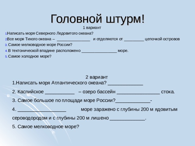 Головной штурм! 1 вариант Написать моря Северного Ледовитого океана?  Все моря Тихого океана – _______________ и отделяются от _________ цепочкой островов   Самое мелководное море России?   В тектонической впадине расположено ________________ море.   Самое холодное море?   2 вариант Написать моря Атлантического океана? _____________   Каспийское ___________ – озеро бассейн ________________ стока.   Самое большое по площади море России?_____________-   __________________ море заражено с глубины 200 м ядовитым сероводородом и с глубины 200 м лишено _____________.   Самое мелководное море? 