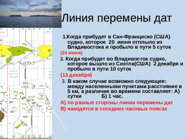  Линия перемены дат  1.Когда прибудет в Сан-Франциско (США) судно, которое 20 июня отплыло из Владивостока и пробыло в пути 5 суток  (24 июня)  2.  Когда прибудет во Владивосток судно, которое вышло из Сиэтла(США) 2 декабря и пробыло в пути 10 суток (13 декабря)  3. В каком случае возможно следующее: между населенными пунктами расстояние в 5 км, а различие во времени составляет: А) сутки Б) 1 час. А) по разные стороны линии перемены дат В) находятся в соседних часовых поясах 