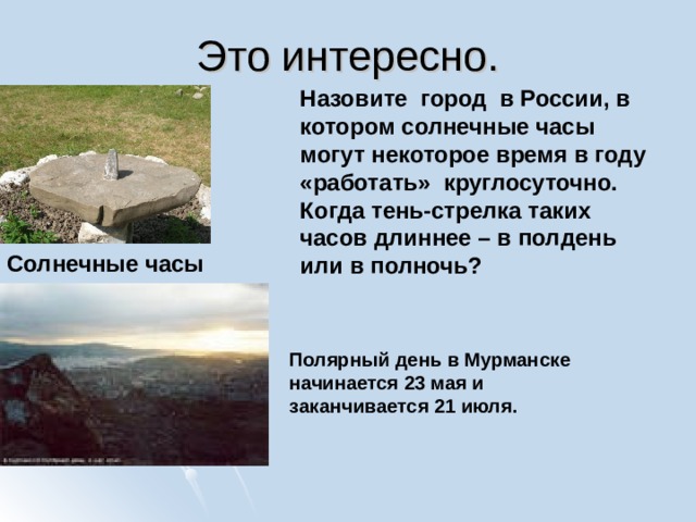 Это интересно. Назовите город в России, в котором солнечные часы могут некоторое время в году «работать» круглосуточно. Когда тень-стрелка таких часов длиннее – в полдень или в полночь? Солнечные часы Полярный день в Мурманске начинается 23 мая и заканчивается 21 июля. 
