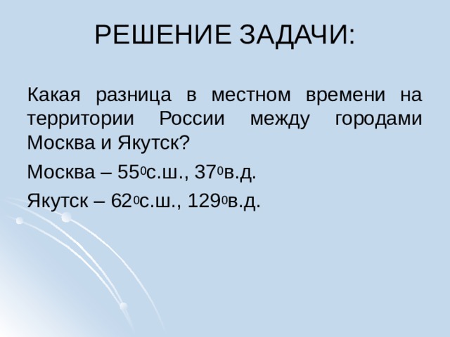 РЕШЕНИЕ ЗАДАЧИ:   Какая разница в местном времени на территории России между городами Москва и Якутск? Москва – 55 0 с.ш., 37 0 в.д. Якутск – 62 0 с.ш., 129 0 в.д. 