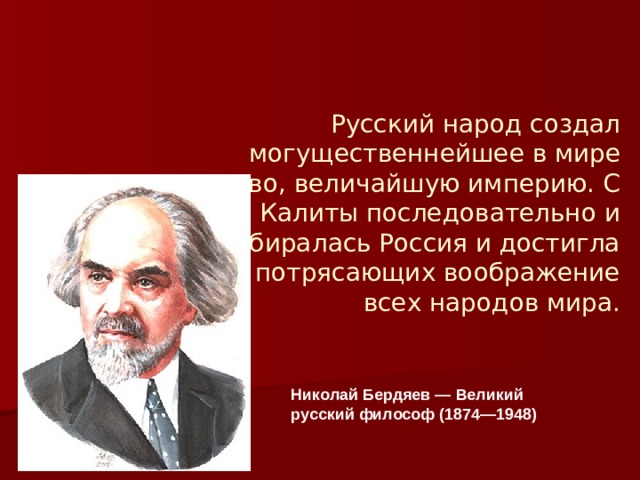 Русский народ создал могущественнейшее в мире государство, величайшую империю. С Ивана Калиты последовательно и упорно собиралась Россия и достигла размеров, потрясающих воображение всех народов мира.   Николай Бердяев — Великий русский философ (1874—1948) 