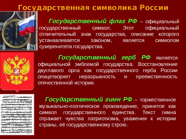 Государственная символика России  Государственный флаг РФ  – официальный государственный символ. Этот официальный отличительный знак государства, описание которого устанавливается законом, является символом суверенитета государства.  Государственный герб РФ  является официальной эмблемой государства. Восстановление двуглавого орла как государственного герба России олицетворяет неразрывность и преемственность отечественной истории.  Государственный гимн РФ  – торжественное музыкально-поэтическое произведение, принятое как символ государственного единства. Текст гимна отражает чувства патриотизма, уважения к истории страны, её государственному строю. .  