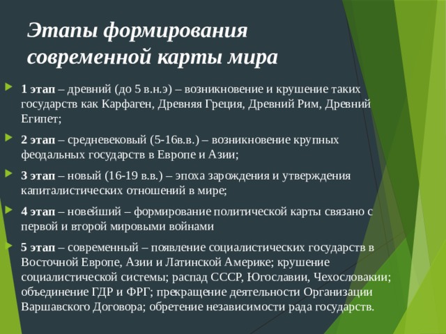 Этапы формирования современной карты мира 1 этап – древний (до 5 в.н.э) – возникновение и крушение таких государств как Карфаген, Древняя Греция, Древний Рим, Древний Египет; 2 этап – средневековый (5-16в.в.) – возникновение крупных феодальных государств в Европе и Азии; 3 этап – новый (16-19 в.в.) – эпоха зарождения и утверждения капиталистических отношений в мире; 4 этап – новейший – формирование политической карты связано с первой и второй мировыми войнами 5 этап – современный – появление социалистических государств в Восточной Европе, Азии и Латинской Америке; крушение социалистической системы; распад СССР, Югославии, Чехословакии; объединение ГДР и ФРГ; прекращение деятельности Организации Варшавского Договора; обретение независимости рада государств. 