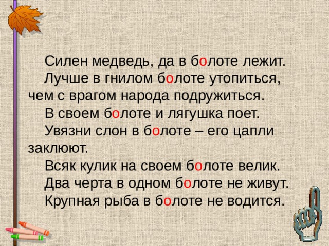  Силен медведь, да в б о лоте лежит.  Лучше в гнилом б о лоте утопиться, чем с врагом народа подружиться.  В своем б о лоте и лягушка поет.  Увязни слон в б о лоте – его цапли заклюют.  Всяк кулик на своем б о лоте велик.  Два черта в одном б о лоте не живут.  Крупная рыба в б о лоте не водится. 