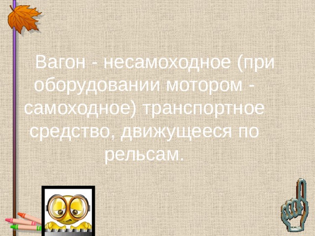   Вагон - несамоходное (при оборудовании мотором - самоходное) транспортное средство, движущееся по рельсам. 