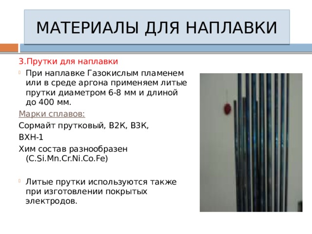 МАТЕРИАЛЫ ДЛЯ НАПЛАВКИ 3.Прутки для наплавки При наплавке Газокислым пламенем или в среде аргона применяем литые прутки диаметром 6-8 мм и длиной до 400 мм. Марки сплавов: Сормайт прутковый, В2К, В3К, ВХН-1 Хим состав разнообразен (C.Si.Mn.Cr.Ni.Co.Fe) Литые прутки используются также при изготовлении покрытых электродов. 