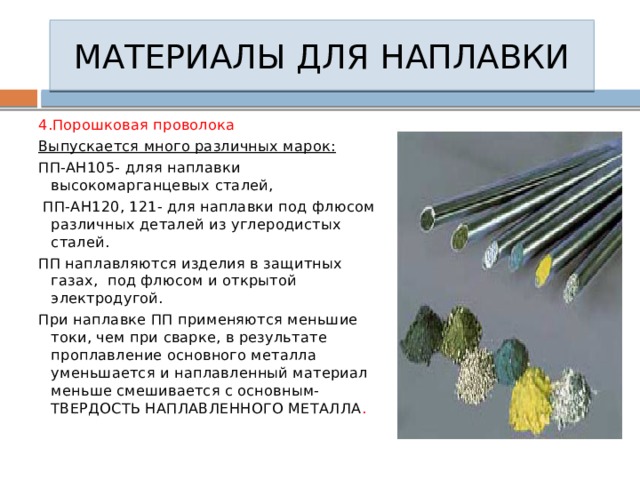 МАТЕРИАЛЫ ДЛЯ НАПЛАВКИ 4.Порошковая проволока Выпускается много различных марок: ПП-АН105- дляя наплавки высокомарганцевых сталей,  ПП-АН120, 121- для наплавки под флюсом различных деталей из углеродистых сталей. ПП наплавляются изделия в защитных газах, под флюсом и открытой электродугой. При наплавке ПП применяются меньшие токи, чем при сварке, в результате проплавление основного металла уменьшается и наплавленный материал меньше смешивается с основным- ТВЕРДОСТЬ НАПЛАВЛЕННОГО МЕТАЛЛА . 