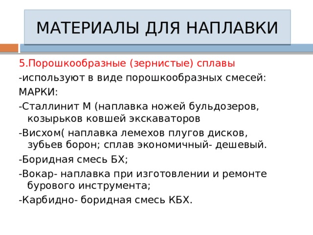 МАТЕРИАЛЫ ДЛЯ НАПЛАВКИ 5.Порошкообразные (зернистые) сплавы -используют в виде порошкообразных смесей: МАРКИ: -Сталлинит М (наплавка ножей бульдозеров, козырьков ковшей экскаваторов -Висхом( наплавка лемехов плугов дисков, зубьев борон; сплав экономичный- дешевый. -Боридная смесь БХ; -Вокар- наплавка при изготовлении и ремонте бурового инструмента; -Карбидно- боридная смесь КБХ. 