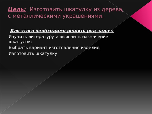 Цель:   Изготовить шкатулку из дерева, с металлическими украшениями.    Для этого необходимо решить ряд задач: Изучить литературу и выяснить назначение шкатулок; Выбрать вариант изготовления изделия; Изготовить шкатулку 
