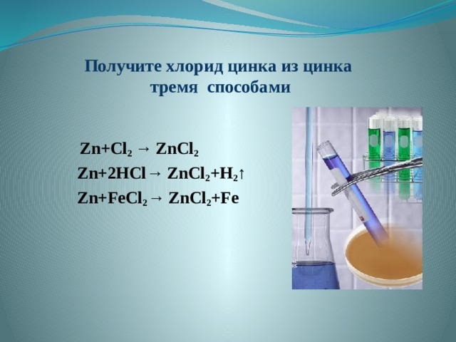Получите хлорид цинка из цинка  тремя способами  Zn+Cl 2 → ZnCl 2 Zn+2HCl→ ZnCl 2 +H 2 ↑ Zn+FeCl 2 → ZnCl 2 +Fe 