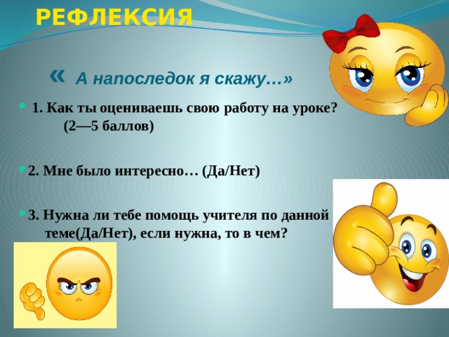 РЕФЛЕКСИЯ  « А напоследок я скажу…»   1. Как ты оцениваешь свою работу на уроке?  1. Как ты оцениваешь свою работу на уроке?  1. Как ты оцениваешь свою работу на уроке?  1. Как ты оцениваешь свою работу на уроке?  1. Как ты оцениваешь свою работу на уроке?  (2—5 баллов)  2. Мне было интересно…  (Да/Нет) 2. Мне было интересно…  (Да/Нет) 2. Мне было интересно…  (Да/Нет) 2. Мне было интересно…  (Да/Нет) 2. Мне было интересно…  (Да/Нет)  3. Нужна ли тебе помощь учителя по данной 3. Нужна ли тебе помощь учителя по данной 3. Нужна ли тебе помощь учителя по данной 3. Нужна ли тебе помощь учителя по данной 3. Нужна ли тебе помощь учителя по данной  теме(Да/Нет), если нужна, то в чем? 