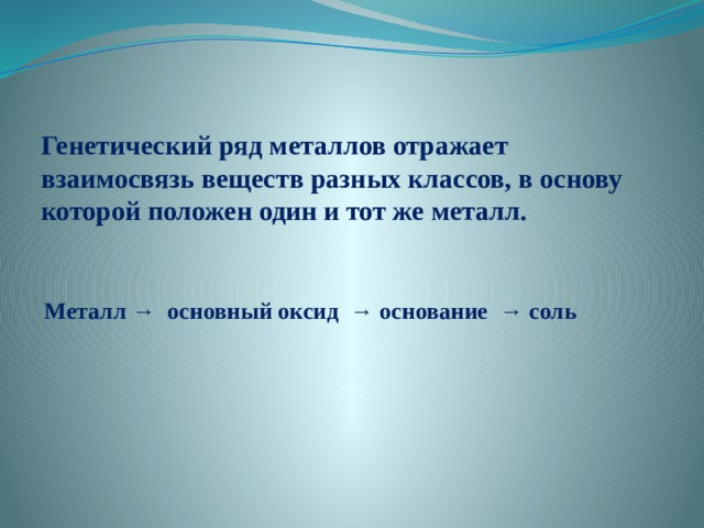   Генетический ряд металлов отражает взаимосвязь веществ разных классов, в основу которой положен один и тот же металл.   Металл → основный оксид → основание → соль 