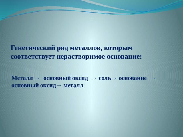 Генетический ряд металлов, которым соответствует нерастворимое основание: Металл → основный оксид → соль→ основание → основный оксид→ металл 