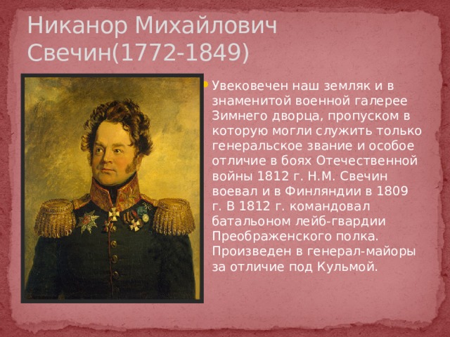 Никанор Михайлович Свечин(1772-1849) Увековечен наш земляк и в знаменитой военной галерее Зимнего дворца, пропуском в которую могли служить только генеральское звание и особое отличие в боях Отечественной войны 1812 г. Н.М. Свечин воевал и в Финляндии в 1809 г. В 1812 г. командовал батальоном лейб-гвардии Преображенского полка. Произведен в генерал-майоры за отличие под Кульмой. http://www.museum.ru/1812/Persons/RUSS/   