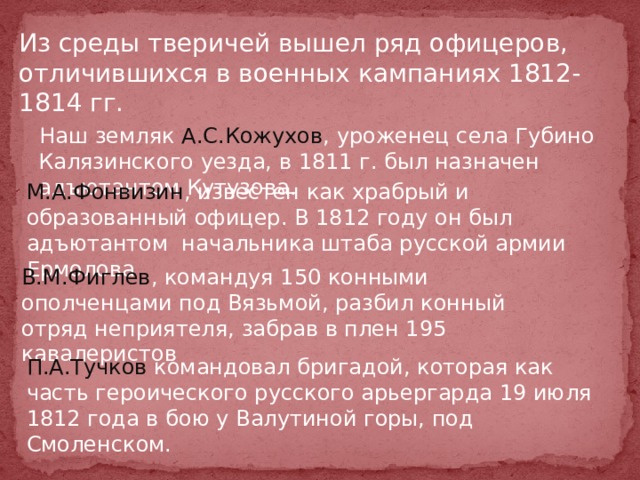 Из среды тверичей вышел ряд офицеров, отличившихся в военных кампаниях 1812-1814 гг.  Наш земляк А.С.Кожухов , уроженец села Губино Калязинского уезда, в 1811 г. был назначен адъютантом Кутузова. М.А.Фонвизин , известен как храбрый и образованный офицер. В 1812 году он был адъютантом начальника штаба русской армии Ермолова В.М.Фиглев , командуя 150 конными ополченцами под Вязьмой, разбил конный отряд неприятеля, забрав в плен 195 кавалеристов П.А.Тучков командовал бригадой, которая как часть героического русского арьергарда 19 июля 1812 года в бою у Валутиной горы, под Смоленском. 