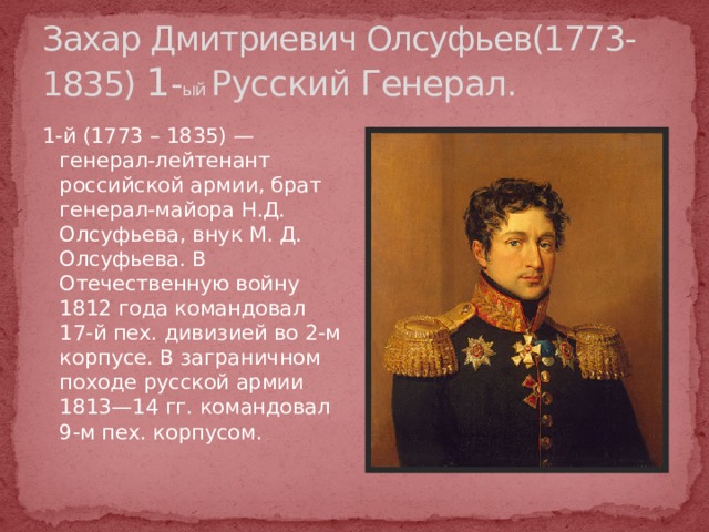 Захар Дмитриевич Олсуфьев(1773-1835) 1 - ый Русский Генерал. 1-й (1773 – 1835) — генерал-лейтенант российской армии, брат генерал-майора Н.Д. Олсуфьева, внук М. Д. Олсуфьева. В Отечественную войну 1812 года командовал 17-й пех. дивизией во 2-м корпусе. В заграничном походе русской армии 1813—14 гг. командовал 9-м пех. корпусом. http://www.museum.ru/1812/Persons/RUSS  