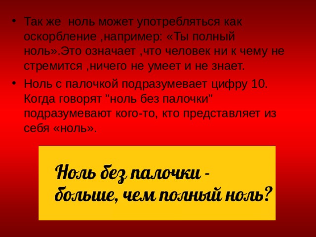 Так же ноль может употребляться как оскорбление ,например: «Ты полный ноль».Это означает ,что человек ни к чему не стремится ,ничего не умеет и не знает. Ноль с палочкой подразумевает цифру 10. Когда говорят 