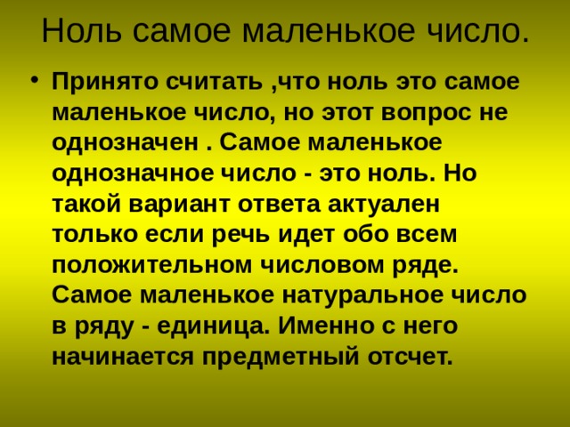 Принято считать ,что ноль это самое маленькое число, но этот вопрос не однозначен . Самое маленькое однозначное число - это ноль. Но такой вариант ответа актуален только если речь идет обо всем положительном числовом ряде. Самое маленькое натуральное число в ряду - единица. Именно с него начинается предметный отсчет. 