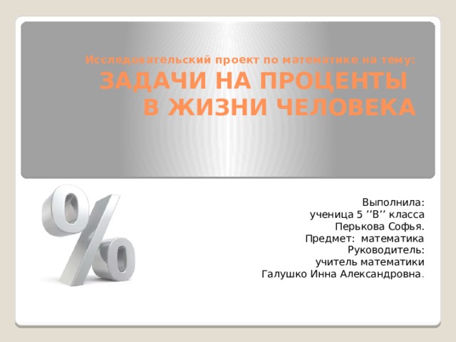 Исследовательский проект по математике на тему:  ЗАДАЧИ НА ПРОЦЕНТЫ  В ЖИЗНИ ЧЕЛОВЕКА Выполнила:  ученица 5 ’’В’’ класса Перькова Софья. Предмет: математика Руководитель: учитель математики Галушко Инна Александровна . 