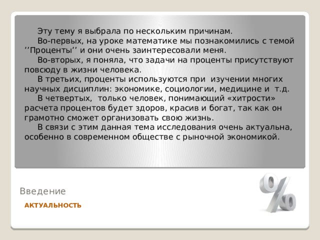  Эту тему я выбрала по нескольким причинам.  Во-первых, на уроке математике мы познакомились с темой ’’Проценты’’ и они очень заинтересовали меня.  Во-вторых, я поняла, что задачи на проценты присутствуют повсюду в жизни человека.  В третьих, проценты используются при изучении многих научных дисциплин: экономике, социологии, медицине и т.д.  В четвертых, только человек, понимающий «хитрости» расчета процентов будет здоров, красив и богат, так как он грамотно сможет организовать свою жизнь.  В связи с этим данная тема исследования очень актуальна, особенно в современном обществе с рыночной экономикой.  Введение АКТУАЛЬНОСТЬ 