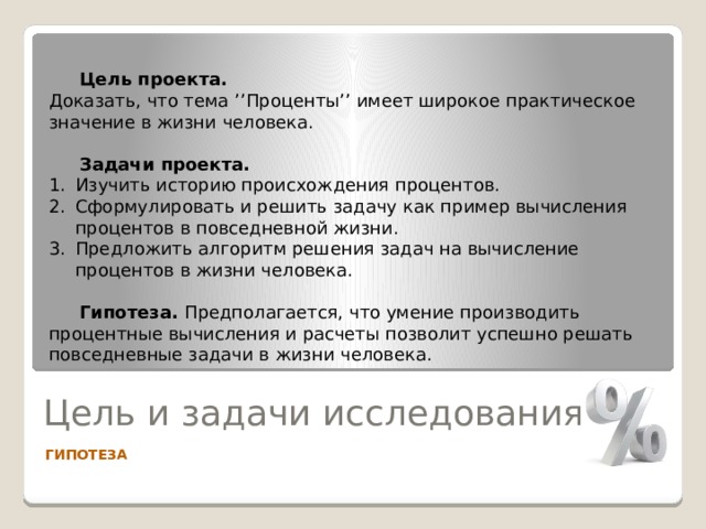  Цель проекта. Доказать, что тема ’’Проценты’’ имеет широкое практическое значение в жизни человека.  Задачи проекта. Изучить историю происхождения процентов. Сформулировать и решить задачу как пример вычисления процентов в повседневной жизни. Предложить алгоритм решения задач на вычисление процентов в жизни человека.  Гипотеза. Предполагается, что умение производить процентные вычисления и расчеты позволит успешно решать повседневные задачи в жизни человека. Цель и задачи исследования ГИПОТЕЗА 