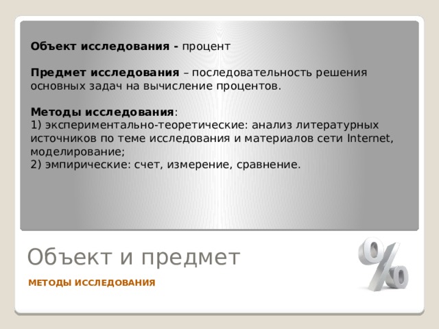 Объект исследования - процент  Предмет исследования – последовательность решения основных задач на вычисление процентов. Методы исследования : 1) экспериментально-теоретические: анализ литературных источников по теме исследования и материалов сети Internet, моделирование; 2) эмпирические: счет, измерение, сравнение. Объект и предмет МЕТОДЫ ИССЛЕДОВАНИЯ 