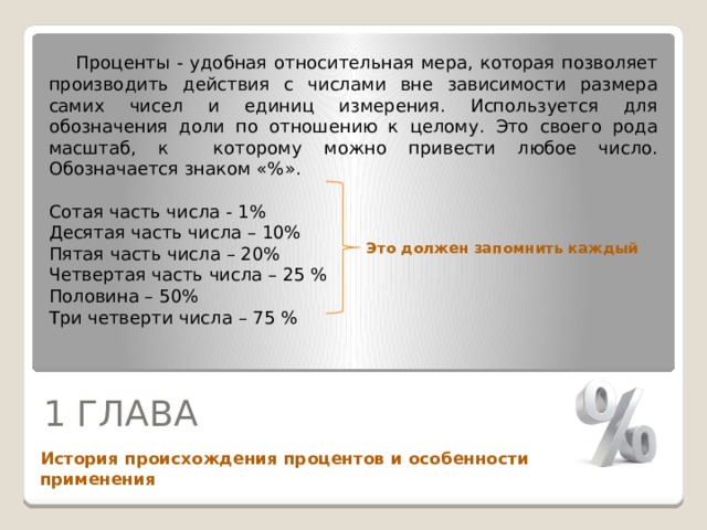  Проценты - удобная относительная мера, которая позволяет производить действия с числами вне зависимости размера самих чисел и единиц измерения. Используется для обозначения доли по отношению к целому. Это своего рода масштаб, к которому можно привести любое число. Обозначается знаком «%». Сотая часть числа - 1% Десятая часть числа – 10% Пятая часть числа – 20% Четвертая часть числа – 25 % Половина – 50% Три четверти числа – 75 % Это должен запомнить каждый 1 ГЛАВА  История происхождения процентов и особенности применения 