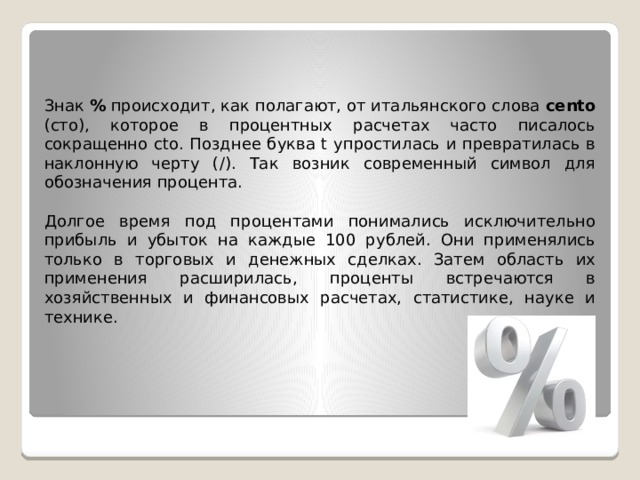 Знак % происходит, как полагают, от итальянского слова cento (сто), которое в процентных расчетах часто писалось сокращенно cto. Позднее буква t упростилась и превратилась в наклонную черту (/). Так возник современный символ для обозначения процента. Долгое время под процентами понимались исключительно прибыль и убыток на каждые 100 рублей. Они применялись только в торговых и денежных сделках. Затем область их применения расширилась, проценты встречаются в хозяйственных и финансовых расчетах, статистике, науке и технике. 
