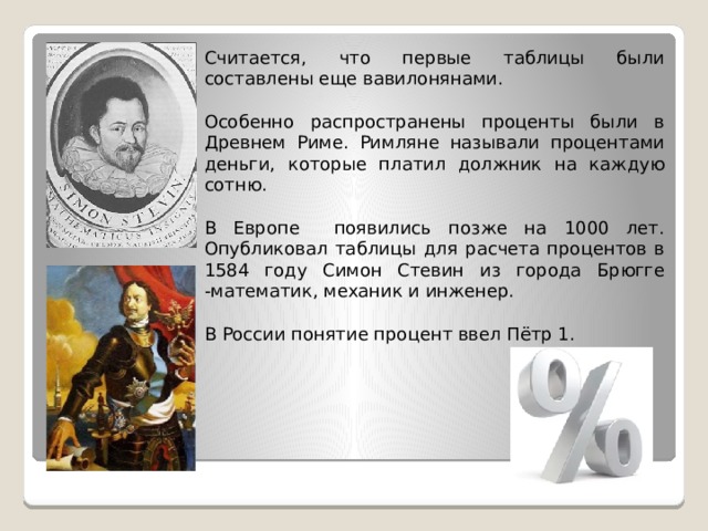 Считается, что первые таблицы были составлены еще вавилонянами. Особенно распространены проценты были в Древнем Риме. Римляне называли процентами деньги, которые платил должник на каждую сотню. В Европе появились позже на 1000 лет. Опубликовал таблицы для расчета процентов в 1584 году Симон Стевин из города Брюгге -математик, механик и инженер. В России понятие процент ввел Пётр 1. 