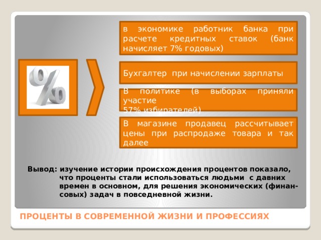 в экономике работник банка при расчете кредитных ставок (банк начисляет 7% годовых) Бухгалтер при начислении зарплаты В политике (в выборах приняли участие 57% избирателей) В магазине продавец рассчитывает цены при распродаже товара и так далее Вывод: изучение истории происхождения процентов показало,  что проценты стали использоваться людьми с давних  времен в основном, для решения экономических (финан-  совых) задач в повседневной жизни.  ПРОЦЕНТЫ В СОВРЕМЕННОЙ ЖИЗНИ И ПРОФЕССИЯХ 