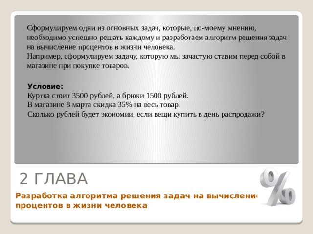 Сформулируем одни из основных задач, которые, по-моему мнению, необходимо успешно решать каждому и разработаем алгоритм решения задач на вычисление процентов в жизни человека. Например, сформулируем задачу, которую мы зачастую ставим перед собой в магазине при покупке товаров. Условие: Куртка стоит 3500 рублей, а брюки 1500 рублей. В магазине 8 марта скидка 35% на весь товар. Сколько рублей будет экономии, если вещи купить в день распродажи?  2 ГЛАВА Разработка алгоритма решения задач на вычисление процентов в жизни человека 